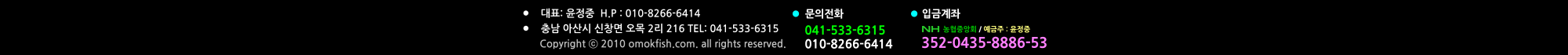 041-533-6315 010-8266-6414  농협중앙회 / 예금주 : 윤정중 352-0435-8886-53 문의전화 입금계좌 •	대표: 윤정중  H.P : 010-8266-6414 •	충남 아산시 신창면 오목 2리 216 TEL: 041-533-6315            Copyright ⓒ 2010 omokfish.com. all rights reserved.