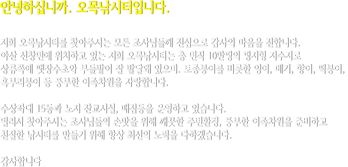 안녕하십니까. 오목낚시터입니다.  저희 오목낚시터를 찾아주시는 모든 조사님들께 진심으로 감사의 마음을 전합니다. 아산 신창면에 위치하고 있는 저희 오목낚시터는 총 면적 10만평의 평지형 저수지로 상류쪽에 땟장수초와 부들밭이 잘 발달돼 있으며. 토종붕어를 비롯한 잉어, 메기, 향어, 떡붕어,  혹부리붕어 등 풍부한 어족차원을 자랑합니다.  수상좌대 15동과 노지 잔교시설, 매점등을 운영하고 있습니다. 멀리서 찾아주시는 조사님들의 손맛을 위해 깨끗한 주변환경, 풍부한 어족차원을 준비하고 친절한 낚시터를 만들기 위해 항상 최선의 노력을 다하겠습니다.  감사합니다