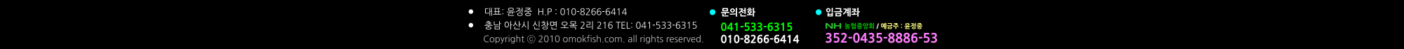 041-533-6315 010-8266-6414  농협중앙회 / 예금주 : 윤정중 352-0435-8886-53 문의전화 입금계좌 •	대표: 윤정중  H.P : 010-8266-6414 •	충남 아산시 신창면 오목 2리 216 TEL: 041-533-6315            Copyright ⓒ 2010 omokfish.com. all rights reserved.